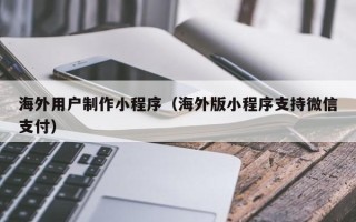 攀枝花海外用户制作小程序（海外版小程序支持微信支付）
