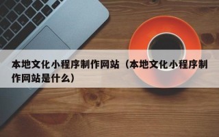 攀枝花本地文化小程序制作网站（本地文化小程序制作网站是什么）