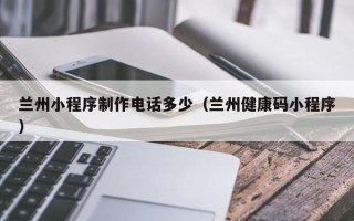 攀枝花兰州小程序制作电话多少（兰州健康码小程序）